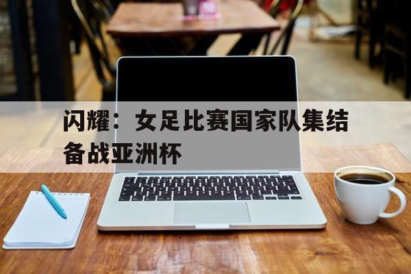 闪耀：女足比赛国家队集结备战亚洲杯